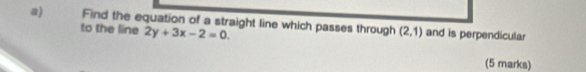 Find the equation of a straight line which passes through (2,1) and is perpendicular 
to the line 2y+3x-2=0. 
(5 marks)