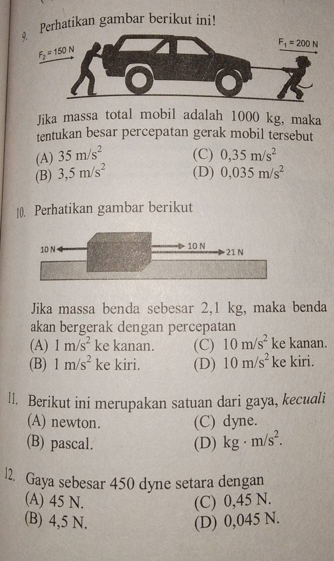 Perhatikan gambar berikut ini!
Jika massa total mobil adalah 1000 kg, maka
tentukan besar percepatan gerak mobil tersebut
(A) 35m/s^2 (C) 0,35m/s^2
(B) 3,5m/s^2 (D) 0,035m/s^2
10. Perhatikan gambar berikut
Jika massa benda sebesar 2,1 kg, maka benda
akan bergerak dengan percepatan
(A) 1m/s^2 ke kanan. (C) 10m/s^2 ke kanan.
(B) 1m/s^2 ke kiri. (D) 10m/s^2 ke kiri.
ll. Berikut ini merupakan satuan dari gaya, kecuali
(A) newton. (C) dyne.
(B) pascal. (D) kg· m/s^2.
l2. Gaya sebesar 450 dyne setara dengan
(A) 45 N. (C) 0,45 N.
(B) 4,5 N. (D) 0,045 N.