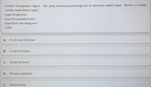 Sumber Pendapatan negara dan yang menopang pembangunan di Indonesia adalah pajak. Berikut ini adalah
sumber pajak dalam negeri ...
Pajak Penghasilan
Pajak Pertambahan Nilai
Pajak Bumi dan Bangunan
Cukai
A. (1), (2), dan (3) benar
B. (1) dan (3) benar
C. (2) dan (4) benar
D. (4) saja yang benar
E. Semua benar