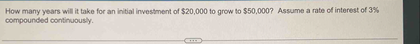 How many years will it take for an initial investment of $20,000 to grow to $50,000? Assume a rate of interest of 3%
compounded continuously.