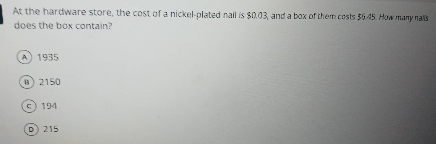 At the hardware store, the cost of a nickel-plated nail is $0.03, and a box of them costs $6.45. How many nails
does the box contain?
A) 1935
B) 2150
c 194
D 215