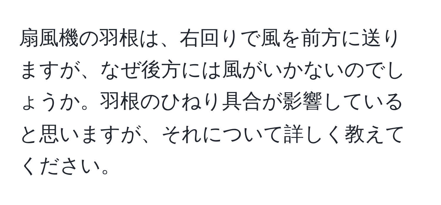 扇風機の羽根は、右回りで風を前方に送りますが、なぜ後方には風がいかないのでしょうか。羽根のひねり具合が影響していると思いますが、それについて詳しく教えてください。