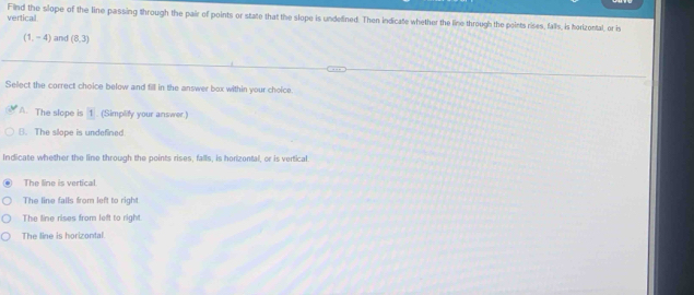 vertical Find the slope of the line passing through the pair of points or state that the slope is undefined. Then indicate whether the line through the points rises, falls, is horizontal, or is
(1,-4) and (8,3)
Select the correct choice below and fill in the answer box within your choice
A. The slope is 1. (Simplify your answer.)
B. The slope is undefined
Indicate whether the line through the points rises, falls, is horizental, or is vertical
The line is vertical.
The line fails from left to right
The line rises from left to right
The line is horizontal