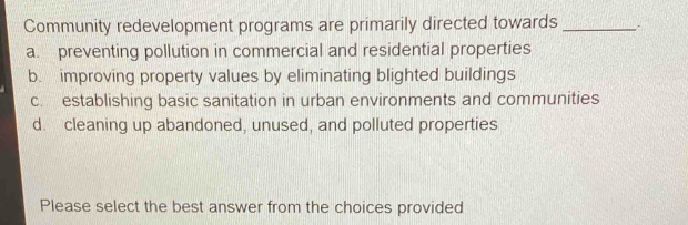 Community redevelopment programs are primarily directed towards_
a. preventing pollution in commercial and residential properties
b. improving property values by eliminating blighted buildings
c. establishing basic sanitation in urban environments and communities
d. cleaning up abandoned, unused, and polluted properties
Please select the best answer from the choices provided