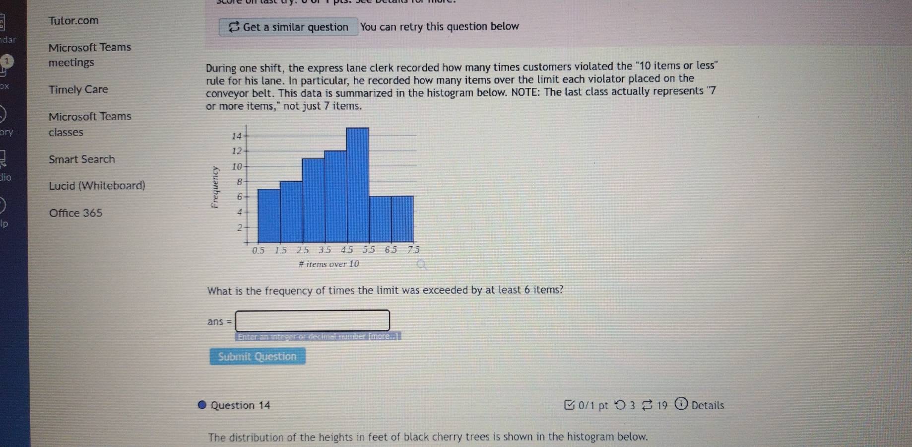 Tutor.com 
B Get a similar question You can retry this question below 
dar Microsoft Teams 
meetings 
During one shift, the express lane clerk recorded how many times customers violated the "10 items or less" 
rule for his lane. In particular, he recorded how many items over the limit each violator placed on the 
Timely Care 
conveyor belt. This data is summarized in the histogram below. NOTE: The last class actually represents '' 7
or more items," not just 7 items. 
Microsoft Teams 
ory classes 
Smart Search 
dic 
Lucid (Whiteboard) 
Office 365 
What is the frequency of times the limit was exceeded by at least 6 items?
ans=□

Submit Question 
Question 14 B 0/1 pt つ 3 19 Details 
The distribution of the heights in feet of black cherry trees is shown in the histogram below.