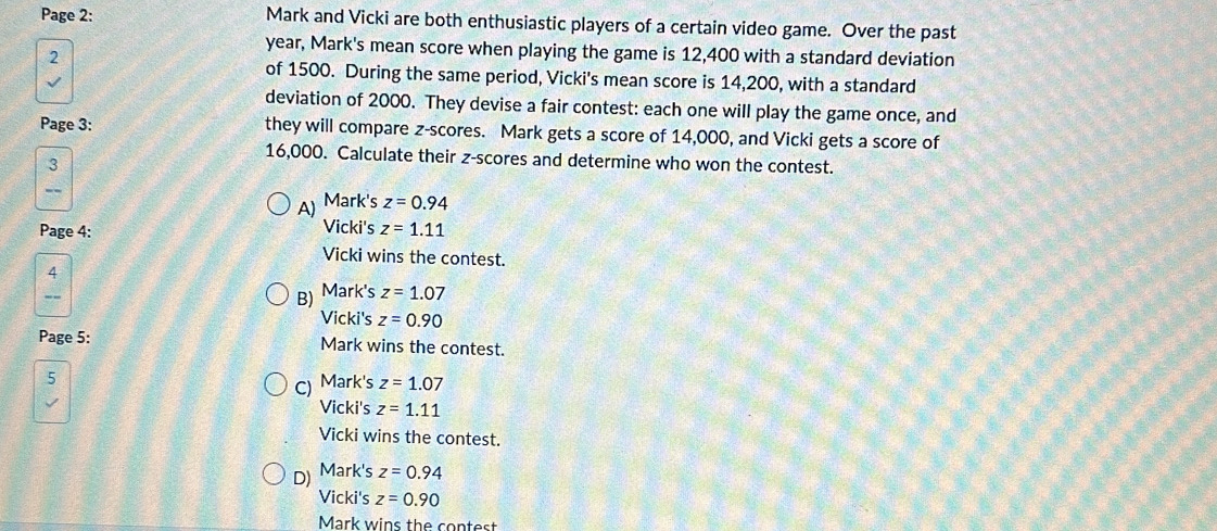 Page 2: Mark and Vicki are both enthusiastic players of a certain video game. Over the past
year, Mark's mean score when playing the game is 12,400 with a standard deviation
2
of 1500. During the same period, Vicki's mean score is 14,200, with a standard
deviation of 2000. They devise a fair contest: each one will play the game once, and
Page 3: they will compare z-scores. Mark gets a score of 14,000, and Vicki gets a score of
16,000. Calculate their z-scores and determine who won the contest.
3
A) Mark's z=0.94
Page 4: Vicki's z=1.11
Vicki wins the contest.
4
B) Mark's z=1.07
Vicki's z=0.90
Page 5: Mark wins the contest.
5
C) Mark's z=1.07
Vicki's z=1.11
Vicki wins the contest.
D) Mark's z=0.94
Vicki's z=0.90
Mark wins the contest