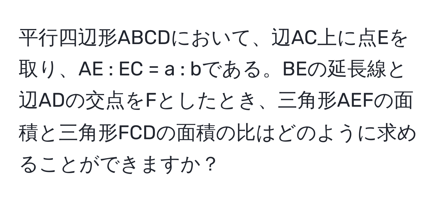 平行四辺形ABCDにおいて、辺AC上に点Eを取り、AE : EC = a : bである。BEの延長線と辺ADの交点をFとしたとき、三角形AEFの面積と三角形FCDの面積の比はどのように求めることができますか？