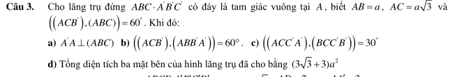 Cho lăng trụ đứng ABC· A'B'C' có đáy là tam giác vuông tại A, biết AB=a, AC=asqrt(3) và
((ACB'),(ABC))=60°. Khi đó: 
a) A'A⊥ (ABC)b) ((ACB'),(ABB'A'))=60° c) ((ACC'A'),(BCC'B'))=30°
d) Tổng diện tích ba mặt bên của hình lăng trụ đã cho bằng (3sqrt(3)+3)a^2