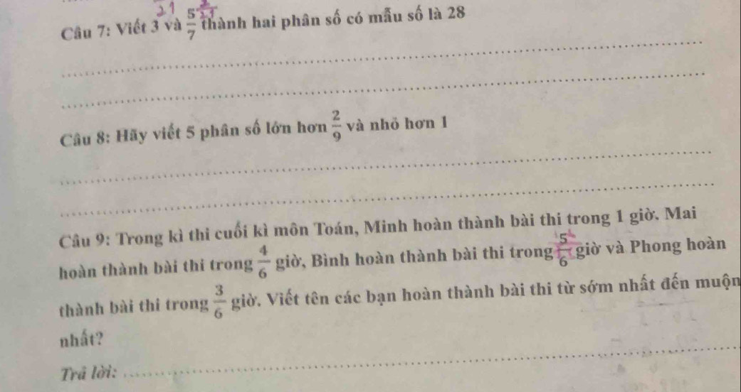 Viết 3 và  5/7  thành hai phân số có mẫu số là 28
_ 
_ 
_ 
Câu 8: Hãy viết 5 phân số lớn hơn  2/9  và nhỏ hơn 1
_ 
Cầu 9: Trong kì thi cuối kì môn Toán, Minh hoàn thành bài thi trong 1 giờ. Mai 
hoàn thành bài thi trong  4/6  giờ, Bình hoàn thành bài thi trong giờ và Phong hoàn 
thành bài thi trong  3/6  giờ. Viết tên các bạn hoàn thành bài thi từ sớm nhất đến muộn 
__ 
nhất? 
_ 
Trả lời: