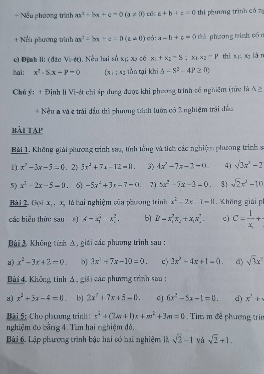 + Nếu phương trình ax^2+bx+c=0(a!= 0) có: a+b+c=0 thì phương trình cóng
+ Nếu phương trình ax^2+bx+c=0(a!= 0) có: a-b+c=0 thì phương trình cón
c) Định lí: (đảo Vi i-ét). Nếu hai số x_1;x_2 có x_1+x_2=S;x_1.x_2=P thì x_1;x_2 làn
hai: x^2-S.x+P=0 (x_1;x_2 tồn tại khi △ =S^2-4P≥ 0)
Chú ý: + Định lí Vi-ét chỉ áp dụng được khi phương trình có nghiệm (tức là △ ≥
+ Nếu a và c trái dấu thì phương trình luôn có 2 nghiệm trái dấu
bài tập
Bài 1. Không giải phương trình sau, tính tổng và tích các nghiệm phương trình s
1) x^2-3x-5=0. 2) 5x^2+7x-12=0. 3) 4x^2-7x-2=0. 4) sqrt(3)x^2-2
5) x^2-2x-5=0. 6) -5x^2+3x+7=0. 7) 5x^2-7x-3=0. 8) sqrt(2)x^2-10
Bài 2. Gọi x_1,x_2 là hai nghiệm của phương trình x^2-2x-1=0. Không giải ph
các biểu thức sau a) A=x_1^(2+x_2^2. b) B=x_1^2x_2)+x_1x_x^(2. c) C=frac 1)x_1+
Bài 3. Không tính Δ, giải các phương trình sau :
a) x^2-3x+2=0. b) 3x^2+7x-10=0. c) 3x^2+4x+1=0. d) sqrt(3)x^2
Bài 4. Không tính Δ, giải các phương trình sau :
a) x^2+3x-4=0 b) 2x^2+7x+5=0. c) 6x^2-5x-1=0. d) x^2+
Bài 5: Cho phương trình: x^2+(2m+1)x+m^2+3m=0. Tìm m để phương trìn
nghiệm đó bằng 4. Tìm hai nghiệm đó.
Bài 6. Lập phương trình bậc hai có hai nghiệm là sqrt(2)-1 và sqrt(2)+1.