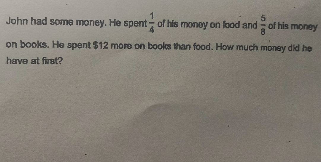 John had some money. He spent  1/4  of his money on food and  5/8  of his money 
on books. He spent $12 more on books than food. How much money did he 
have at first?