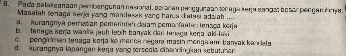 Pada pelaksanaan pembangunan nasional, peranan penggunaan tenaga kerja sangat besar pengaruhnya.
Masalah tenaga kerja yang mendesak yang harus diatasi adalah ....
a. kurangnya perhatian pemerintah dalam pemanfaatan tenaga kerja
b. tenaga kerja wanita jauh lebih banyak dari tenaga kerja laki-laki
c. pengiriman tenaga kerja ke manca negara masih mengalami banyak kendala
d. kurangnya lapangan kerja yang tersedia dibandingkan kebutuhan