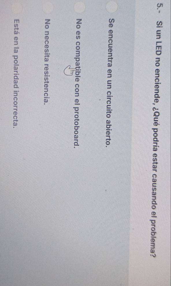 5.- Si un LED no enciende, ¿Qué podría estar causando el problema?
Se encuentra en un circuito abierto.
No es compatible con el protoboard.
No necesita resistencia.
Está en la polaridad incorrecta.