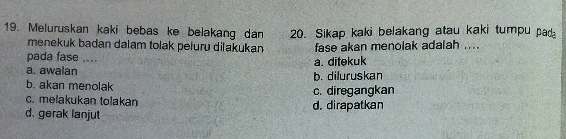 Meluruskan kaki bebas ke belakang dan 20. Sikap kaki belakang atau kaki tumpu pada
menekuk badan dalam tolak peluru dilakukan fase akan menolak adalah ....
pada fase ....
a. ditekuk
a. awalan
b. diluruskan
b. akan menolak
c. diregangkan
c. melakukan tolakan
d. dirapatkan
d. gerak lanjut