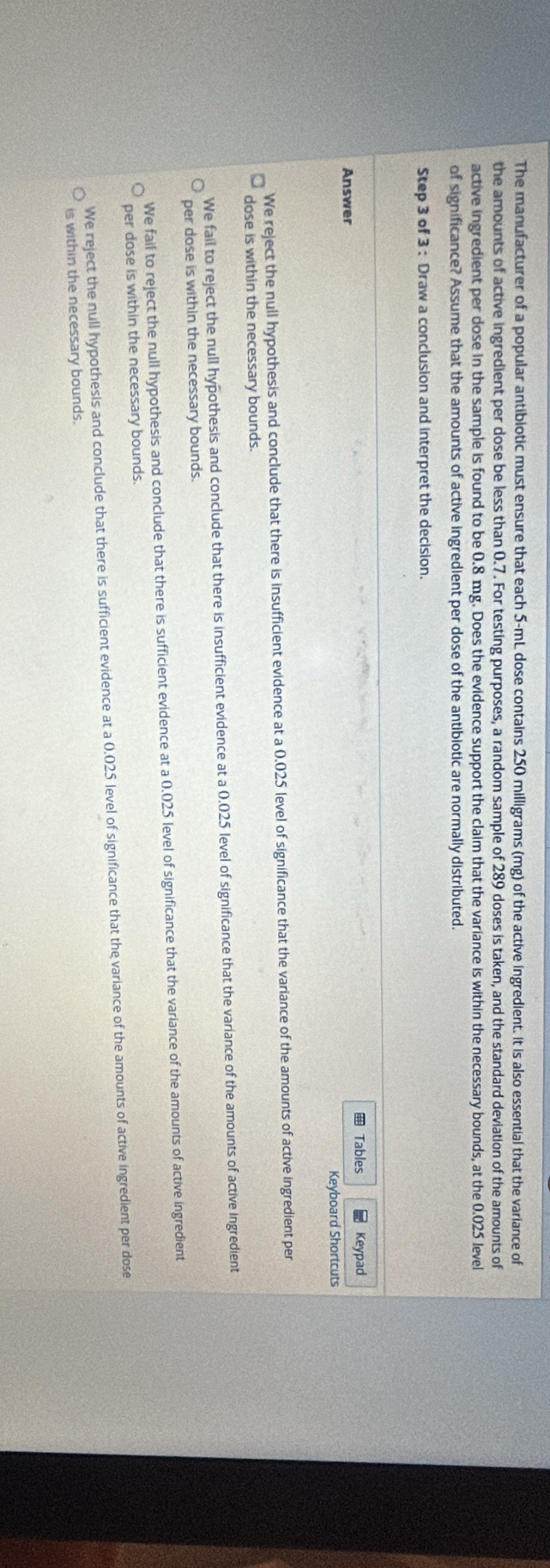 The manufacturer of a popular antibiotic must ensure that each 5-mL dose contains 250 milligrams (mg) of the active ingredient. It is also essential that the variance of
the amounts of active ingredient per dose be less than 0.7. For testing purposes, a random sample of 289 doses is taken, and the standard deviation of the amounts of
active ingredient per dose in the sample is found to be 0.8 mg. Does the evidence support the claim that the variance is within the necessary bounds, at the 0.025 level
of significance? Assume that the amounts of active ingredient per dose of the antibiotic are normally distributed.
Step 3 of 3 : Draw a conclusion and interpret the decision.
Tables * Keypad
Answer
Keyboard Shortcuts
We reject the null hypothesis and conclude that there is insufficient evidence at a 0.025 level of significance that the variance of the amounts of active ingredient per
dose is within the necessary bounds.
We fail to reject the null hypothesis and conclude that there is insufficient evidence at a 0.025 level of significance that the variance of the amounts of active ingredient
per dose is within the necessary bounds.
We fail to reject the null hypothesis and conclude that there is sufficient evidence at a 0.025 level of significance that the variance of the amounts of active ingredient
per dose is within the necessary bounds.
We reject the null hypothesis and conclude that there is sufficient evidence at a 0.025 level of significance that the variance of the amounts of active ingredient per dose
is within the necessary bounds.