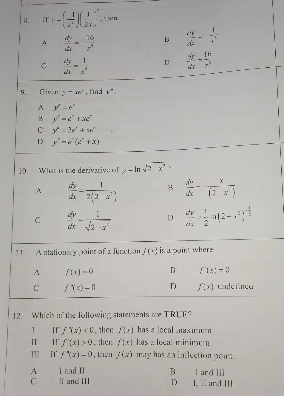 €£If y=( (-1)/x^2 )( 1/2x )^2 , then
A  dy/dx =- 16/x^5 
B  dy/dx =- 1/x^5 
C  dy/dx = 1/x^5 
D  dy/dx = 16/x^5 
9. Given y=xe^x , find y''.
A y''=e^x
B y''=e^x+xe^x
C y''=2e^x+xe^x
D y''=e^x(e^x+x)
10. What is the derivative of y=ln sqrt(2-x^2) ?
A  dy/dx = 1/2(2-x^2) 
B  dy/dx =- x/(2-x^2) 
C  dy/dx = 1/sqrt(2-x^2) 
D  dy/dx = 1/2 ln (2-x^2)^- 1/2 
11. A stationary point of a function f(x) is a point where
A f(x)=0
B f'(x)=0
C f''(x)=0
D f(x) undefined
12. Which of the following statements are TRUE?
I If f''(x)<0</tex> , then f(x) has a local maximum.
II If f'(x)>0 , then f(x) has a local minimum.
III If f''(x)=0 , then f(x) may has an inflection point.
A I and II B I and III
C II and III D I, Il and III