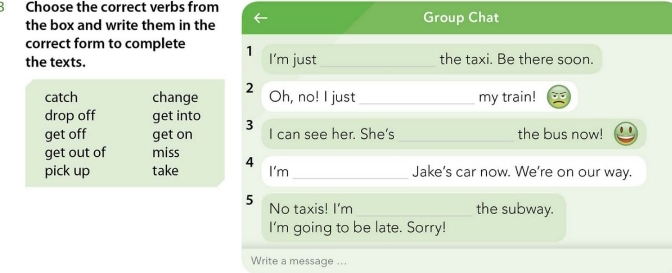 Choose the correct verbs from
the box and write them in the Group Chat
correct form to complete 1
the texts. I'm just _the taxi. Be there soon.
2
catch change Oh, no! I just _my train!
drop off get into 3
get off get on I can see her. She's _the bus now!
get out of miss
I'm
pick up take 4 _Jake's car now. We're on our way.
5 No taxis! I'm_ the subway.
I'm going to be late. Sorry!
Write a message ...