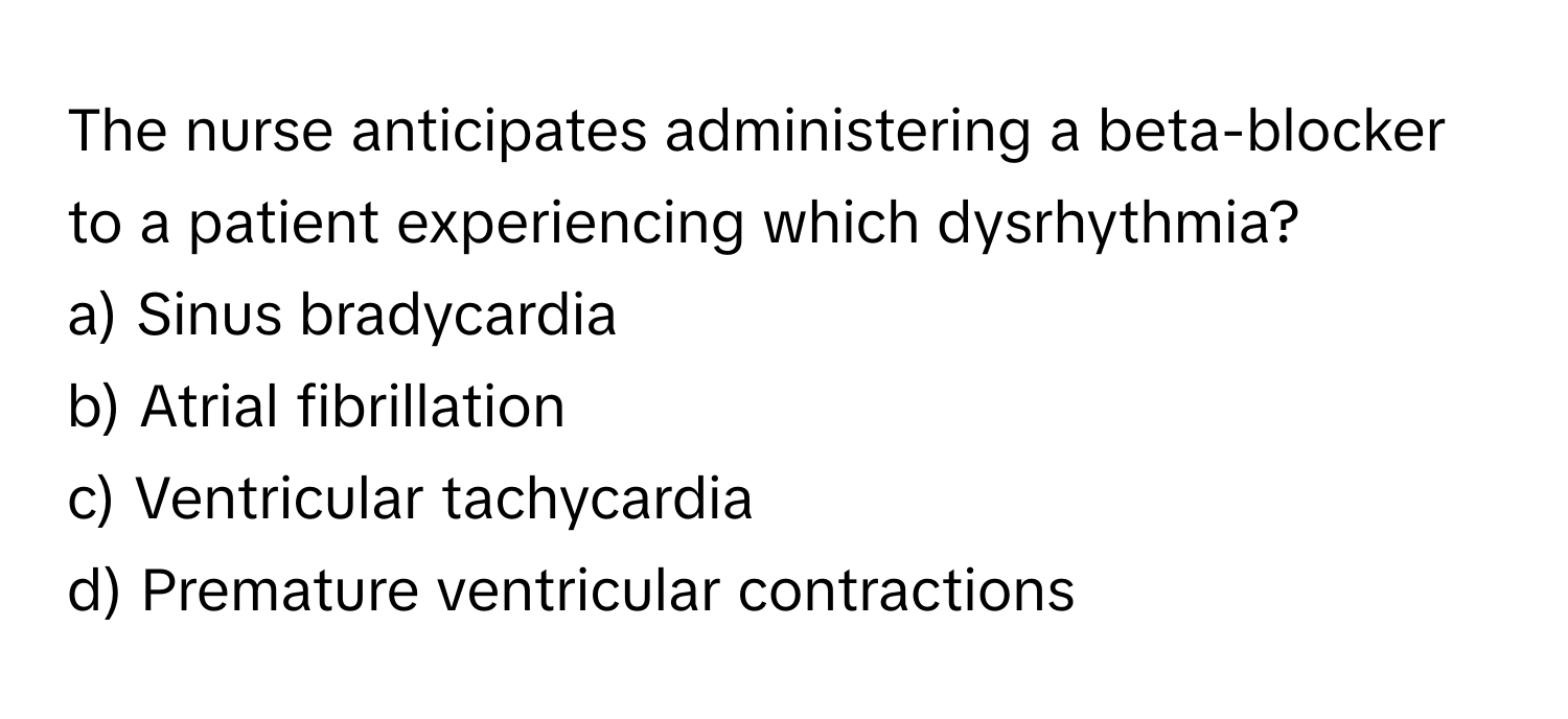 The nurse anticipates administering a beta-blocker to a patient experiencing which dysrhythmia?

a) Sinus bradycardia 
b) Atrial fibrillation 
c) Ventricular tachycardia 
d) Premature ventricular contractions