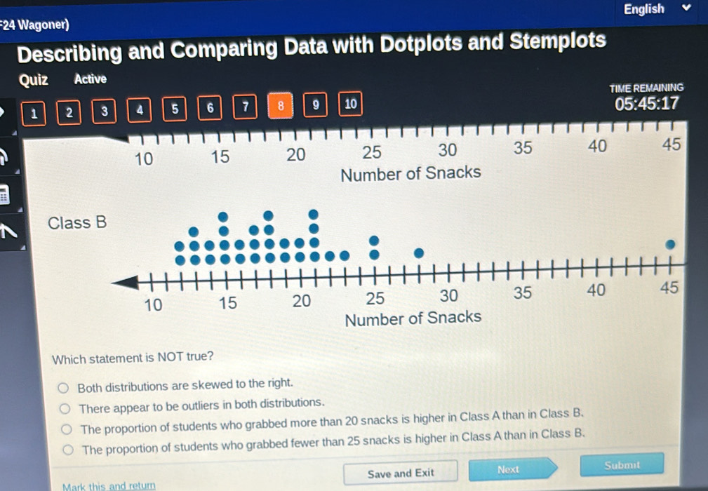 English
24 Wagoner)
Describing and Comparing Data with Dotplots and Stemplots
Quiz Active
TIME REMAINING
1 2 3 4 5 6 7 8 9 10 05 : 45 : 17
10 15 20 25 30 35 40 45
Number of Snacks
Which statement is NOT true?
Both distributions are skewed to the right.
There appear to be outliers in both distributions.
The proportion of students who grabbed more than 20 snacks is higher in Class A than in Class B.
The proportion of students who grabbed fewer than 25 snacks is higher in Class A than in Class B.
Save and Exit Next Submit
Mark this and return