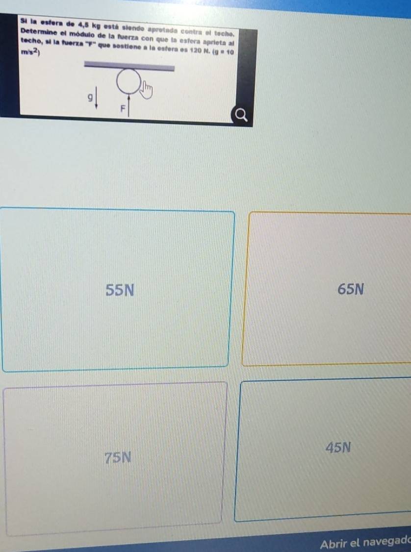 Si la esfera de 4,5 kg está siendo aprotada contra el techo.
Determine el módulo de la fuerza con que la esfera aprieta al
techo, si la fuerza '' F '' que sestiene a la esfera es 120 N. (g=10
m/s^2)
g
F
55N 65N
45N
75N
Abrir el navegado