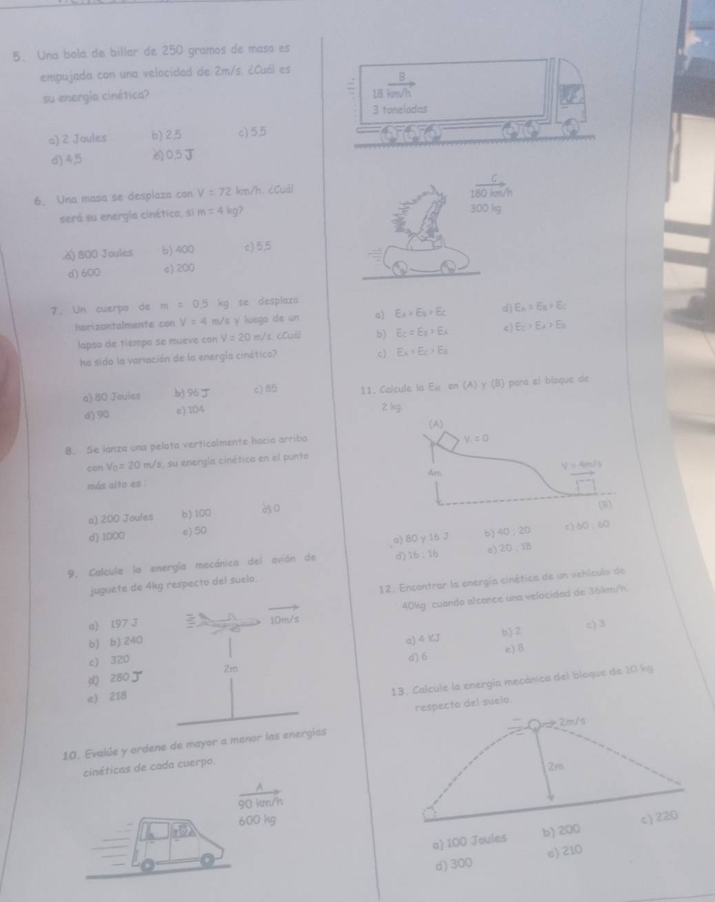 Una bola de billar de 250 gramos de masa es
empujada con una velocidad de 2m/s. ¿Cuál es
su energía cinética? 18vector km/h
3 toneladas
a) 2 Joules b) 2,5 c) 5,5
d) 4,5 0,5J
6. Una masa se desplaza con V=72 km/h. cCuàl 180 km/h
será su energía cinética, si m=4 kgʔ 300 kg.ǎ) 800 Joules b) 400 c) 5,5
d) 600 e) 200
a
7. Un cuerpo de m=0.5kg se desplaza
horizontalmente con V=4 m/s y luego de un c E_A>E_B>E_C d) E_A=E_B>E_C
lapso de tiempo se mueve con V=20 m/s. cCuàl
b) E_C=E_B>E_A e) E_C>E_A>E_B
ha sido la variación de la energía cinética?
c) E_A>E_C>E_B
a) 80 Joules b) 96 c) 85 11. Calcule la F_11 en (A) γ (B) para el bloque de
d)90 e)104
8. Se lanza una pelota verticalmente hacía arriba
can V_0=20m/s 1, su energía cinética en el punto
más alto es :
a) 200 Joules b) 100 à3 0
d) 1000 e) 50 b) 40:20 c) 60:60
a) 80y160
d) 16:16 e) 20:18
9. Calcule la energía mecánica del avión de
12. Encantrar la energía cinética de un vehícula de
juguete de 4kg respecto del suelo.
40kg cuando alcance una velocidad de 36km/h.
a) 197 J 10m/s
b) b) 240 a) 4 KJ b) 2 c) 3
c) 320 d) 6 e)8
d) 280 2m
e) 218
13. Calcule la energía mecánica del bloque de 10 kg
respecto del suelo.
m× 2m/s
10. Evalúe y ordene de mayor a menor las energías
cinéticas de cada cuerpo,
2m
A
90 km/h
600 kg c) 220
a) 100 Joules b) 200
d) 300 e) 210