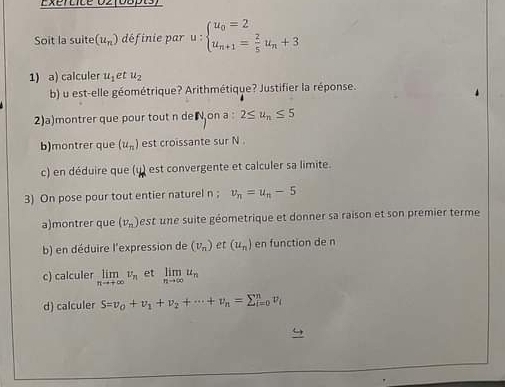 Exertice 02(08pts) 
Soit la suite (u_n) définie par u:beginarrayl u_0=2 u_n+1= 2/5 u_n+3endarray.
1) a) calculer u_1 et u_2
b) u est-elle géométrique? Arithmétique? Justifier la réponse. 
2)a)montrer que pour tout n de on a 2≤ u_n≤ 5
b)montrer que (u_n) est croissante sur N
c) en déduire que (u) est convergente et calculer sa limite. 
3) On pose pour tout entier naturel n; v_n=u_n-5
a)montrer que (v_n) est une suite géometrique et donner sa raison et son premier terme 
b) en déduire l'expression de (v_n) et (u_n) en function de n
c) calculer limlimits _nto +∈fty v_n et limlimits _nto ∈fty u_n
d) calculer S=v_0+v_1+v_2+·s +v_n=sumlimits _(i=0)^nv_i