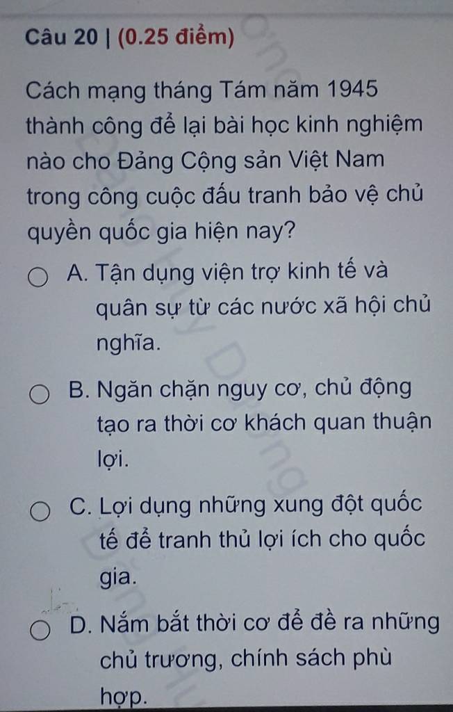 Cách mạng tháng Tám năm 1945
thành công để lại bài học kinh nghiệm
nào cho Đảng Cộng sản Việt Nam
trong công cuộc đấu tranh bảo vệ chủ
quyền quốc gia hiện nay?
A. Tận dụng viện trợ kinh tế và
quân sự từ các nước xã hội chủ
nghĩa.
B. Ngăn chặn nguy cơ, chủ động
tạo ra thời cơ khách quan thuận
lợi.
C. Lợi dụng những xung đột quốc
tế để tranh thủ lợi ích cho quốc
gia.
D. Nắm bắt thời cơ để đề ra những
chủ trương, chính sách phù
hợp.