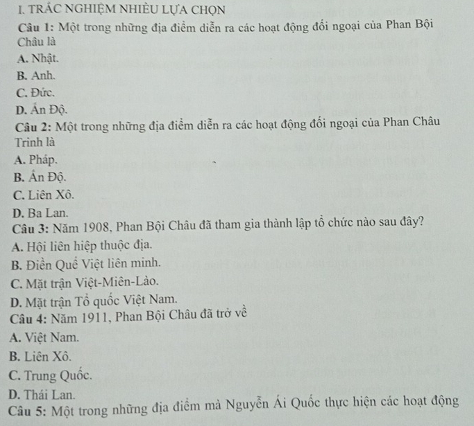 tRÁC NGHIỆM NHIÈU LựA ChọN
Câu 1: Một trong những địa điểm diễn ra các hoạt động đổi ngoại của Phan Bội
Châu là
A. Nhật.
B. Anh.
C. Đức.
D. Ấn Độ.
Câu 2: Một trong những địa điểm diễn ra các hoạt động đối ngoại của Phan Châu
Trinh là
A. Pháp.
B. Ấn Độ.
C. Liên Xô.
D. Ba Lan.
Câu 3: Năm 1908, Phan Bội Châu đã tham gia thành lập tổ chức nào sau đây?
A. Hội liên hiệp thuộc địa.
B. Điền Quế Việt liên minh.
C. Mặt trận Việt-Miên-Lào.
D. Mặt trận Tổ quốc Việt Nam.
Câu 4: Năm 1911, Phan Bội Châu đã trở về
A. Việt Nam.
B. Liên Xô.
C. Trung Quốc.
D. Thái Lan.
Câu 5: Một trong những địa điểm mà Nguyễn Ái Quốc thực hiện các hoạt động