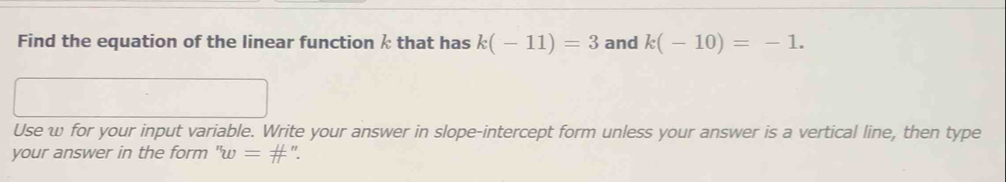 Find the equation of the linear function k that has k(-11)=3 and k(-10)=-1. 
Use w for your input variable. Write your answer in slope-intercept form unless your answer is a vertical line, then type 
your answer in the form ''w= #".