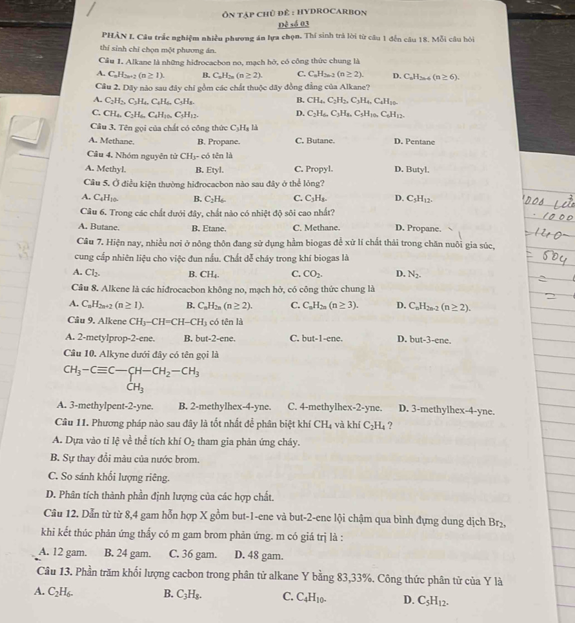 ÔN TẠP CHủ ĐÈ : HYDROCARBON
Đề số 03
PHÀN I. Câu trắc nghiệm nhiều phương án lựa chọn. Thí sinh trả lời từ câu 1 đến ở hat a 18. Moi câu hỏi
thí sinh chỉ chọn một phương án.
Câu 1. Alkane là những hiđrocacbon no, mạch hở, có công thức chung là
A. C_nH_2n+2(n≥ 1). B. C_nH_2n(n≥ 2). C. C_nH_2n-2(n≥ 2). D. C_nH_2n-6(n≥ 6).
Câu 2. Dãy nào sau đây chỉ gồm các chất thuộc dãy đồng đẳng của Alkane?
A. C_2H_2,C_3H_4,C_4H_6,C_5H_8. B. CH_4,C_2H_2,C_3H_4,C_4H_10.
C. CH_4,C_2H_6,C_4H_10,C_5H_12. D. C_2H_6,C_3H_8,C_5H_10,C_6H_12.
Câu 3. Tên gọi của chất có công thức C_3H_8 là
A. Methane. B. Propane. C. Butane. D. Pentane
Câu 4. Nhóm nguyên tử CH_3 - có tên là
A. Methyl. B. Etyl D C. Propyl. D. Butyl.
Câu 5. Ở điều kiện thường hiđrocacbon nào sau đây ở thể lỏng?
A. C_4H_10. B. C_2H_6. C. C_3H_8. D. C_5H_12.
Câu 6. Trong các chất dưới đây, chất nào có nhiệt độ sôi cao nhất?
A. Butane. B. Etane. C. Methane. D. Propane.
Câu 7. Hiện nay, nhiều nơi ở nông thôn đang sử dụng hầm biogas đề xử lí chất thải trong chăn nuôi gia súc,
cung cấp nhiên liệu cho việc đun nấu. Chất dễ cháy trong khí biogas là
A. Cl_2. B. CH_4. C. CO_2. D. N_2.
Câu 8. Alkene là các hiđrocacbon không no, mạch hở, có công thức chung là
A. C_nH_2n+2(n≥ 1). B. C_nH_2n(n≥ 2). C. C_nH_2n(n≥ 3). D. C_nH_2n-2(n≥ 2).
Câu 9. Alkene CH_3-CH=CH-CH_3 có that enlhat a
A. 2-metylprop-2-ene. B. but-2-ene. C. but-1-ene. D. but-3-ene.
Câu 10. Alkyne dưới đây có tên gọi là
CH_3-Cequiv C-CH-CH_2-CH_3
CH_3
A. 3-methylpent-2-yne. B. 2-methylhex-4-yne. C. 4-methylhex-2-yne. D. 3-methylhex-4-yne.
Câu 11. Phương pháp nào sau đây là tốt nhất để phân biệt khí CH_4 và khí C_2H_4 ?
A. Dựa vào tỉ lhat e về thể tích khí O_2 tham gia phản ứng cháy.
B. Sự thay đổi màu của nước brom.
C. So sánh khối lượng riêng.
D. Phân tích thành phần định lượng của các hợp chất.
Câu 12. Dẫn từ từ 8,4 gam hỗn hợp X gồm but-1-ene và but-2-ene lội chậm qua bình đựng dung dịch Br_2,
khi kết thúc phản ứng thấy có m gam brom phản ứng. m có giá trị là :
A. 12 gam. B. 24 gam. C. 36 gam. D. 48 gam.
Câu 13. Phần trăm khối lượng cacbon trong phân tử alkane Y bằng 83,33%. Công thức phân tử của Y là
A. C_2H_6. B. C_3H_8. C. C_4H_10. D. C_5H_12.