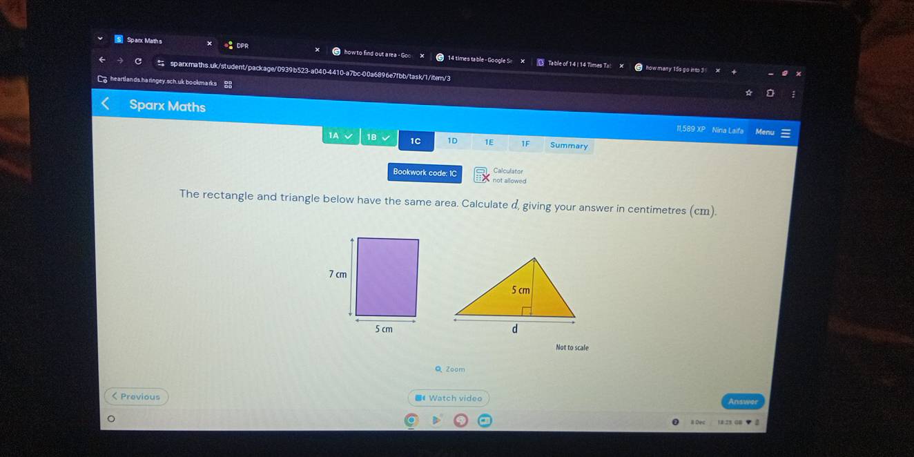 Sparx Math s DPF how to find out area - 14 times table - Google 
Table of 14 14 Times T 
sparxmaths.uk/student/package/0939b523-a040-4410-a7bc-00a6896e7fbb/task/1/item/3 
arda n ds. ha ringey.sch. uk bo okm arks 
Sparx Maths 11,589 XP Niria Laifa Men 
1A 18 1C 1D 1E 1F Summary 
Calculator 
Bookwork code: 1C not allowed 
The rectangle and triangle below have the same area. Calculate d, giving your answer in centimetres (cm). 
Not to scale 
QZoom 
< Previous ■《 Watch video Answer 
# Dec 12:25 08 ▼ 0