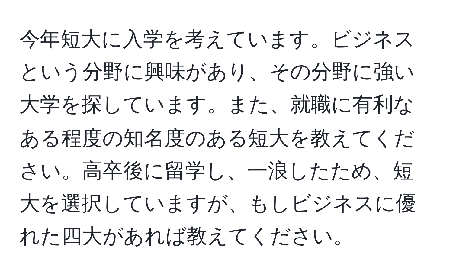 今年短大に入学を考えています。ビジネスという分野に興味があり、その分野に強い大学を探しています。また、就職に有利なある程度の知名度のある短大を教えてください。高卒後に留学し、一浪したため、短大を選択していますが、もしビジネスに優れた四大があれば教えてください。