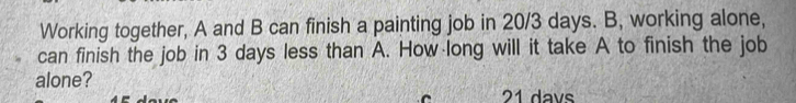 Working together, A and B can finish a painting job in 20/3 days. B, working alone, 
can finish the job in 3 days less than A. How long will it take A to finish the job 
alone? 21 davs