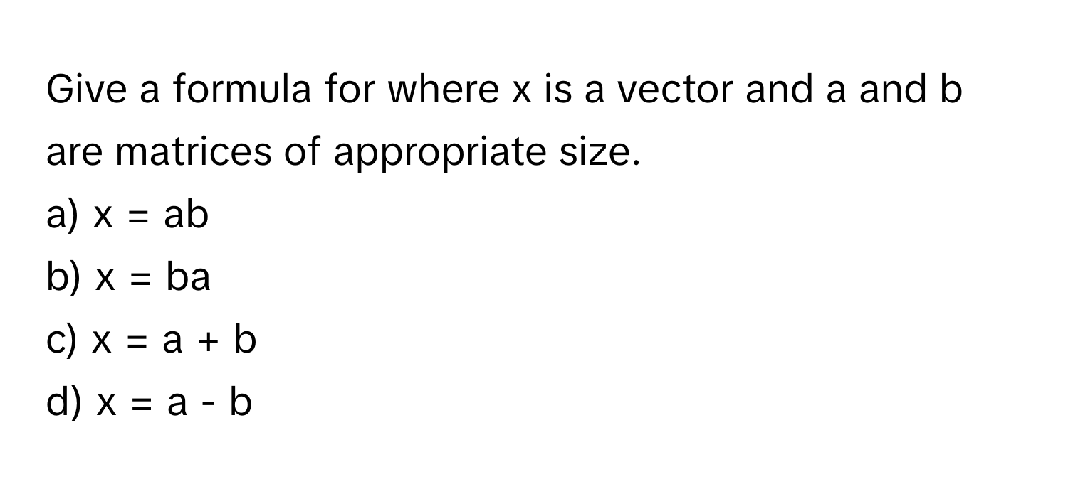 Give a formula for where x is a vector and a and b are matrices of appropriate size.

a) x = ab 
b) x = ba 
c) x = a + b 
d) x = a - b