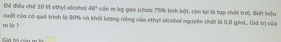 Để điều chế 10 lít ethyl alcohol 46° cần m kg gạo (chứa 75% tinh bột, còn lại là tạp chất trơ). Biết hiệu 
suất của cả quá trình là 80% và khối lượng riêng của ethyl alcohol nguyên chất là 0,8 g/mL. Giá trị của 
m là ? 
Giá trị của m là