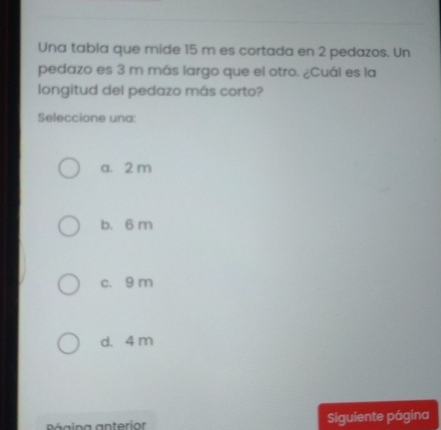 Una tabla que mide 15 m es cortada en 2 pedazos. Un
pedazo es 3 m más largo que el otro. ¿Cuál es la
longitud del pedazo más corto?
Seleccione una:
a. 2 m
b. 6 m
c. 9 m
d. 4 m
Página anterior Siguiente página