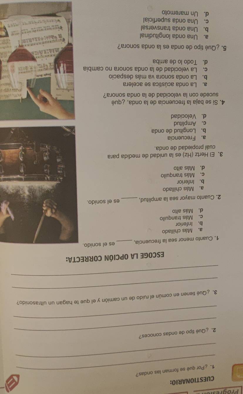 progre
CUESTIONARIO:
_1. ¿Por qué se forman las ondas?
_
_2. ¿Qué tipo de ondas conoces?
_
_
3. ¿Qué tienen en común el ruido de un camión y el que te hagan un ultrasonido?
_
ESCOGE LA OPCIÓN CORRECTA:
1. Cuanto menor sea la frecuencia, _es el sonido.
a. Más chillado
b. Inferior
c. Más tranquilo
d. Más alto
2. Cuanto mayor sea la amplitud, _es el sonido.
a. Más chillado
b. Inferior
c. Más tranquilo
d. Más alto
3. El Hertz (Hz) es la unidad de medida para
cuál propiedad de onda.
a. Frecuencia
b. Longitud de onda
c. Amplitud
d. Velocidad
4. Si se baja la frecuencia de la onda, ¿qué
sucede con la velocidad de la onda sonora?
a. La onda acústica se acelera
b. La onda sonora va más despacio
c. La velocidad de la onda sonora no cambia
d. Todo lo de arriba
5. ¿Qué tipo de onda es la onda sonora?
a. Una onda longitudinal
b. Una onda transversal
c. Una onda superficial
d. Un maremoto