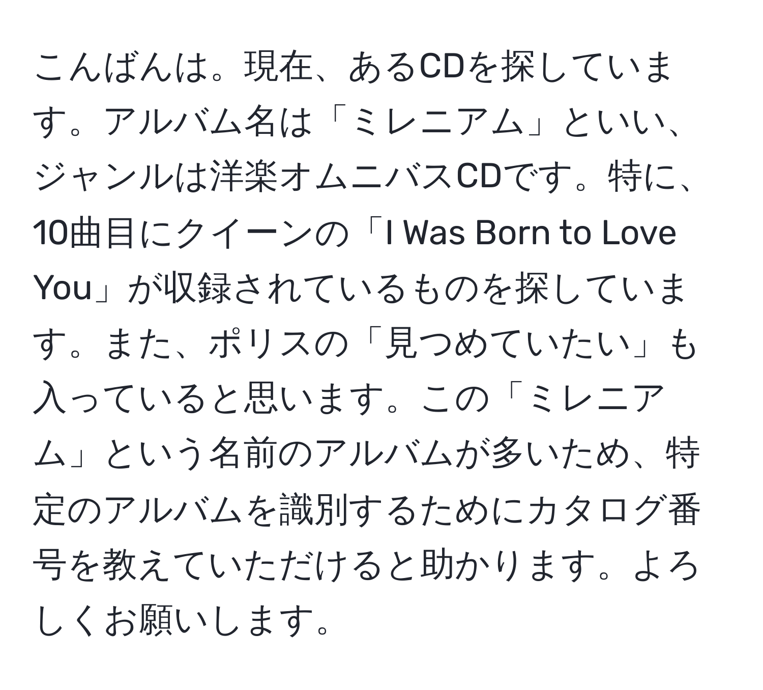 こんばんは。現在、あるCDを探しています。アルバム名は「ミレニアム」といい、ジャンルは洋楽オムニバスCDです。特に、10曲目にクイーンの「I Was Born to Love You」が収録されているものを探しています。また、ポリスの「見つめていたい」も入っていると思います。この「ミレニアム」という名前のアルバムが多いため、特定のアルバムを識別するためにカタログ番号を教えていただけると助かります。よろしくお願いします。