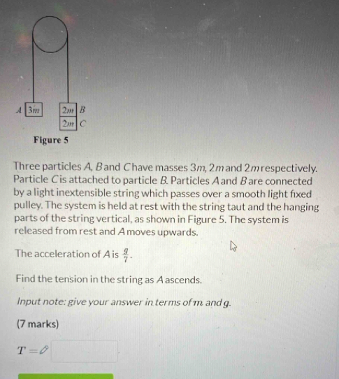 Figure 5 
Three particles A, B and Chave masses 3m, 2mand 2m respectively. 
Particle C is attached to particle B. Particles A and Bare connected 
by a light inextensible string which passes over a smooth light fixed 
pulley. The system is held at rest with the string taut and the hanging 
parts of the string vertical, as shown in Figure 5. The system is 
released from rest and A moves upwards. 
The acceleration of A is  g/7 . 
Find the tension in the string as A ascends. 
Input note: give your answer in terms of m and g. 
(7 marks)
T= a^(th)