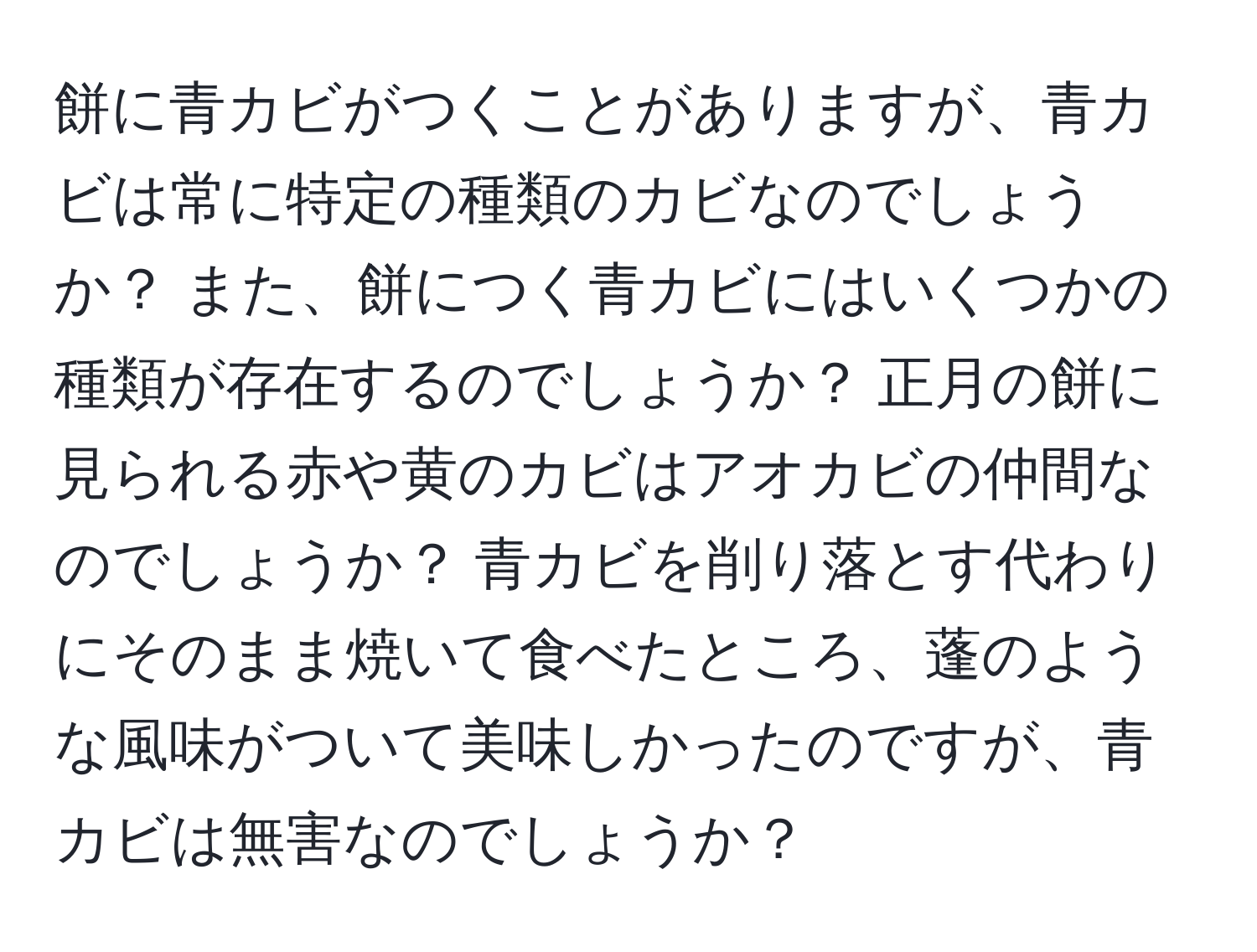 餅に青カビがつくことがありますが、青カビは常に特定の種類のカビなのでしょうか？ また、餅につく青カビにはいくつかの種類が存在するのでしょうか？ 正月の餅に見られる赤や黄のカビはアオカビの仲間なのでしょうか？ 青カビを削り落とす代わりにそのまま焼いて食べたところ、蓬のような風味がついて美味しかったのですが、青カビは無害なのでしょうか？