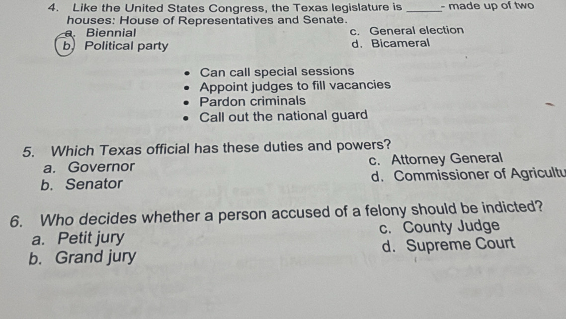 Like the United States Congress, the Texas legislature is _- made up of two
houses: House of Representatives and Senate.
a. Biennial c. General election
b) Political party d. Bicameral
Can call special sessions
Appoint judges to fill vacancies
Pardon criminals
Call out the national guard
5. Which Texas official has these duties and powers?
a. Governor c. Attorney General
b. Senator d. Commissioner of Agricultu
6. Who decides whether a person accused of a felony should be indicted?
a. Petit jury c. County Judge
b. Grand jury d. Supreme Court