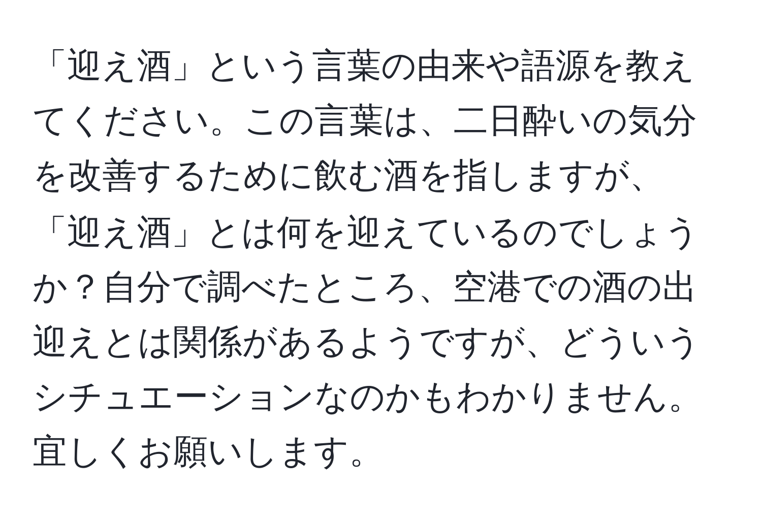 「迎え酒」という言葉の由来や語源を教えてください。この言葉は、二日酔いの気分を改善するために飲む酒を指しますが、「迎え酒」とは何を迎えているのでしょうか？自分で調べたところ、空港での酒の出迎えとは関係があるようですが、どういうシチュエーションなのかもわかりません。宜しくお願いします。