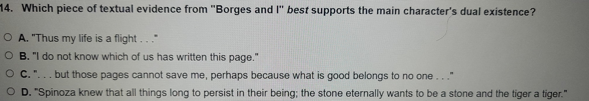 Which piece of textual evidence from ''Borges and |' ' best supports the main character's dual existence?
A. "Thus my life is a flight . . ."
B. "I do not know which of us has written this page."
C. ". . . but those pages cannot save me, perhaps because what is good belongs to no one . . ."
D. "Spinoza knew that all things long to persist in their being; the stone eternally wants to be a stone and the tiger a tiger."