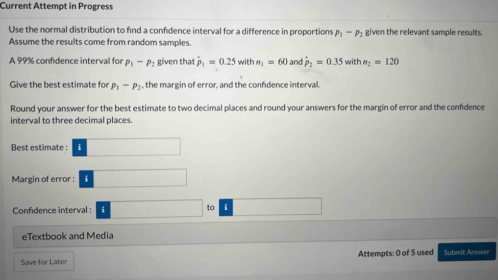 Current Attempt in Progress 
Use the normal distribution to fnd a confdence interval for a difference in proportions p_1-p_2 given the relevant sample results. 
Assume the results come from random samples. 
A 99% confidence interval for p_1-p_2 given that hat p_1=0.25 with n_1=60 and hat p_2=0.35withn_2=120
Give the best estimate for p_1-p_2 , the margin of error, and the confdence interval. 
Round your answer for the best estimate to two decimal places and round your answers for the margin of error and the confdence 
interval to three decimal places. 
Best estimate : i □ 
Margin of error : i□ 
Confidence interval : □ to □ 
eTextbook and Media 
Attempts: 0 of 5 used 
Save for Later Submit Answer