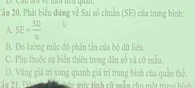 Cầu nor về mộr nen quân.
Cầu 20. Phát biểu đúng về Sai số chuẩn (SE) của trung bình:
A. SE= SD/n 
B. Đo lường mức độ phân tán của bộ dữ liệu.
C. Phụ thuộc sự biến thiên trong dân số và cỡ mẫu.
D. Vùng giá trị xung quanh giá trị trung bình của quần thể.
2âu 21, Đ= ước trức tính cỡ mẫu cho một trung bình :