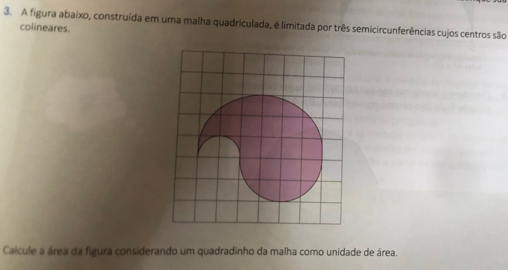 A figura abaixo, construída em uma malha quadriculada, é limitada por três semicircunferências cujos centros são 
colineares. 
Caicule a área da figura considerando um quadradinho da malha como unidade de área.