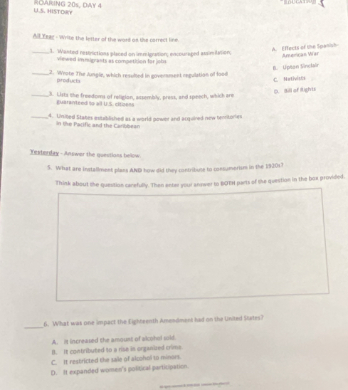 ROARING 20s, DAY 4
U.S. HISTORY
All Year - Write the letter of the word on the correct line.
A. Effects of the Spanish
_1. Wanted restrictions placed on immigration; encouraged assimilation;
American War
viewed immigrants as competition for jobs
B. Upton Sinclai
_2. Wrote The Jungle, which resulted in government regulation of food
products
C. Nativists
D. Bill of Rights
_3. Lists the freedoms of religion, assembly, press, and speech, which are
guaranteed to all U.S. citizens
_4. United States established as a world power and acquired new territories
in the Pacific and the Caribbean
Yesterday - Answer the questions below.
5. What are installment plans AND how did they contribute to consumerism in the 1920s?
Think about the question carefully. Then enter your answer to BOTH parts of the question in the box provided.
_6. What was one impact the Eighteenth Amendment had on the United States?
A. It increased the amount of alcohol soid.
B. It contributed to a rise in organized crime
C. It restricted the sale of alcohol to minors.
D. It expanded women's political participation.