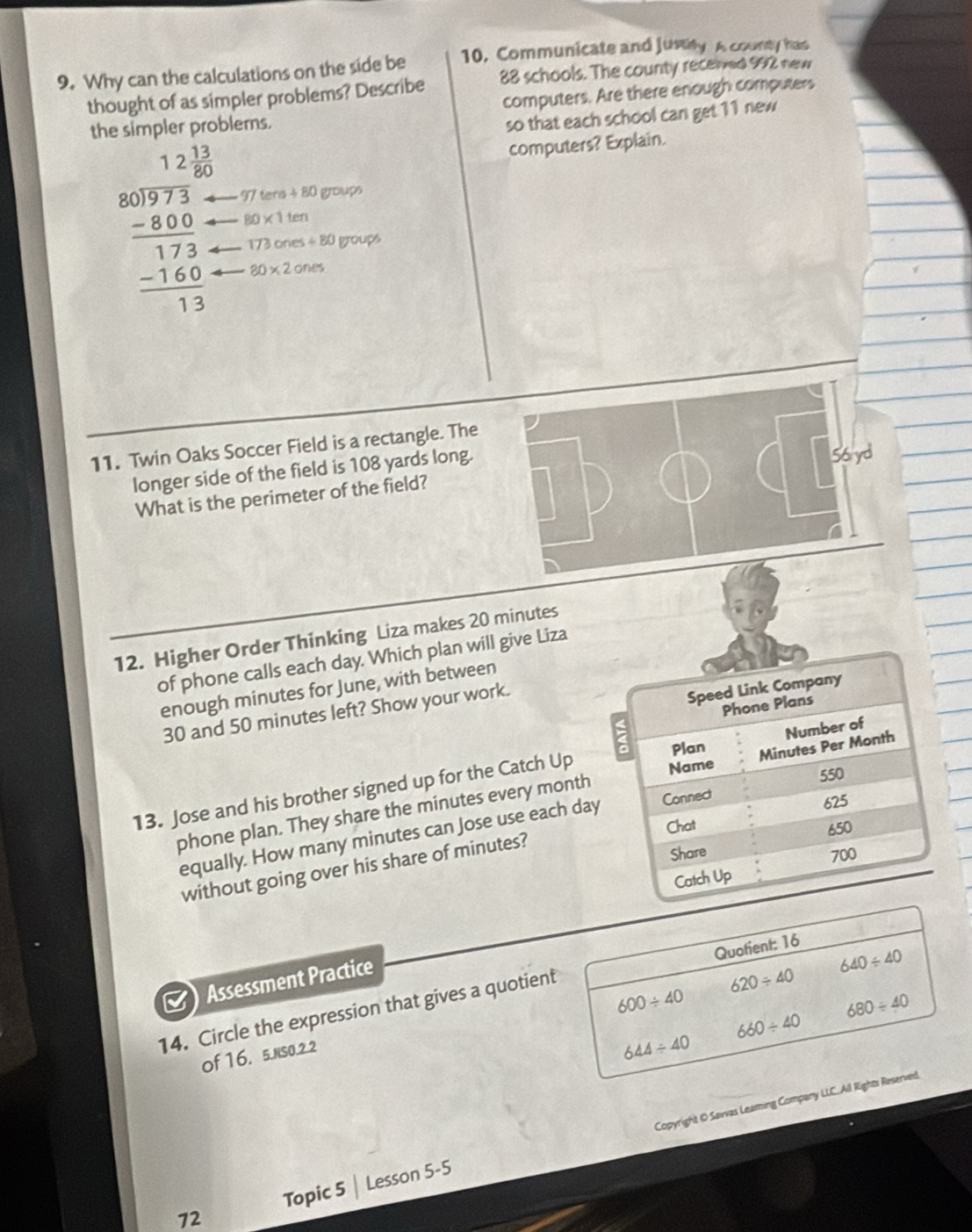 Why can the calculations on the side be 10, Communicate and Jusiy A county has
thought of as simpler problems? Describe 88 schools. The county receied 992 new
th blems. computers. Are there enough computers
so that each school can get 11 new
computers? Explain.
beginarrayr 121 80encloselongdiv 271endarray  8 -3 hline 173 -160 hline 13endarray 97tens+80 groups
80* 1ten
173 on es/ 80 groups
80* 2ones
11. Twin Oaks Soccer Field is a rectangle. The
longer side of the field is 108 yards long.
What is the perimeter of the field?
12. Higher Order Thinking Liza makes 20 minutes
of phone calls each day. Which plan will give Liza
enough minutes for June, with between
30 and 50 minutes left? Show your work.
13. Jose and his brother signed up for the Catch Up
phone plan. They share the minutes every month
equally. How many minutes can Jose use each da
without going over his share of minutes?
Quofient: 16
Assessment Practice
640/ 40
620/ 40
600/ 40
680/ 40
14. Circle the expression that gives a quotient
660/ 40
of 16. 5.NS0.2.2
644/ 40
Topic 5 | Lesson 5-5 Copyright O Savvas Leaming Company LLC.All Rights Reserved.
72