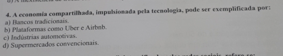 A economia compartilhada, impulsionada pela tecnologia, pode ser exemplificada por:
a) Bancos tradicionais.
b) Plataformas como Uber e Airbnb.
c) Indústrias automotivas.
d) Supermercados convencionais.