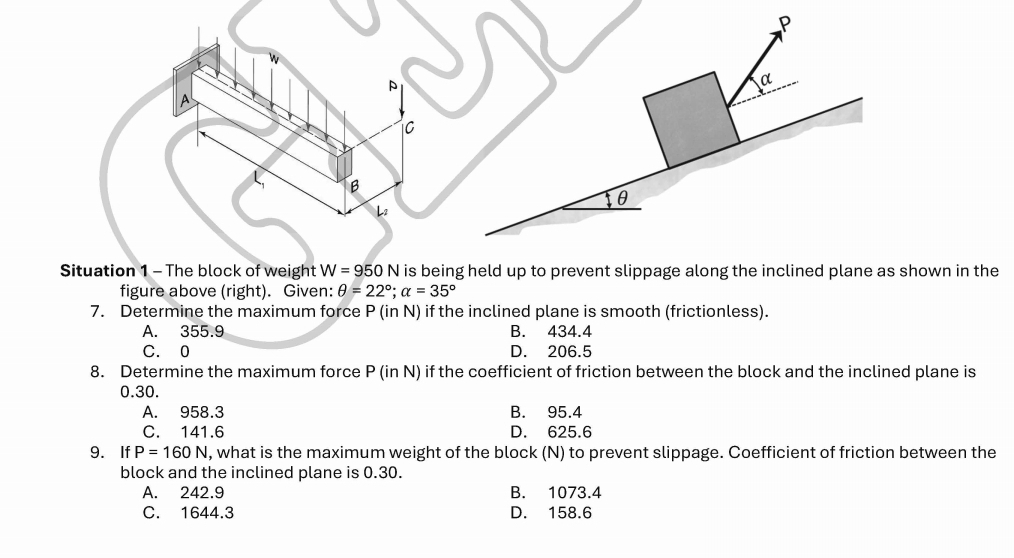 A
C
B
Lz
Situation 1 - The block of weight W=950N is being held up to prevent slippage along the inclined plane as shown in the
figure above (right). Given: θ =22°; alpha =35°
7. Determine the maximum force P (in N) if the inclined plane is smooth (frictionless).
A. 355.9 B. 434.4
C. 0 D. 206.5
8. Determine the maximum force P (in N) if the coefficient of friction between the block and the inclined plane is
0.30.
A. 958.3 B. 95.4
C. 141.6 D. 625.6
9. If P=160N , what is the maximum weight of the block (N) to prevent slippage. Coefficient of friction between the
block and the inclined plane is 0.30.
A. 242.9 B. 1073.4
C. 1644.3 D. 158.6